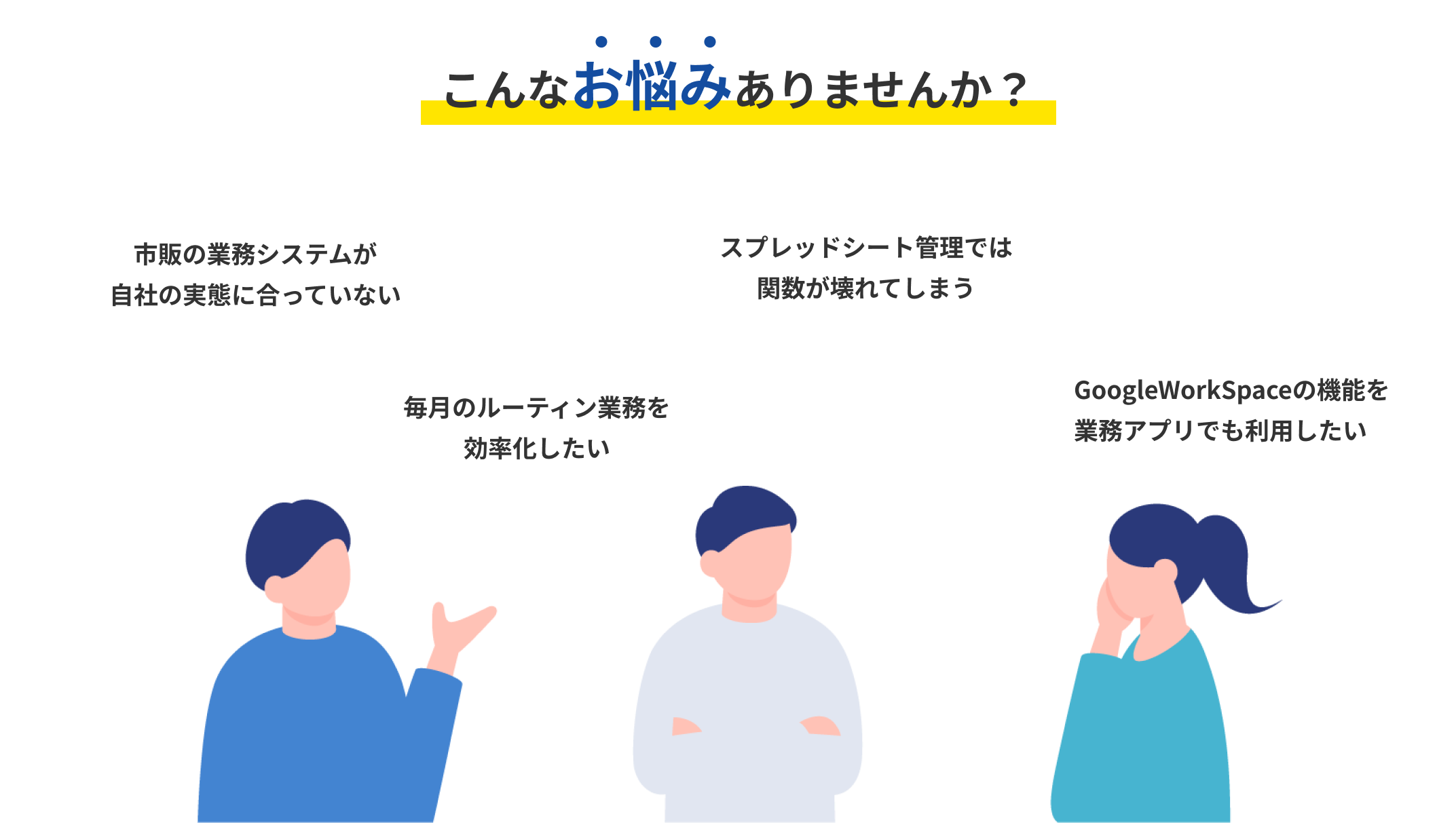 こんなお悩みありませんか？ 市販の業務システムが自社の実態に合っていない 毎月のルーティン業務を効率化したい スプレッドシート管理では関数が壊れてしまう GoogleWorkSpaceの機能を業務アプリでも利用したい